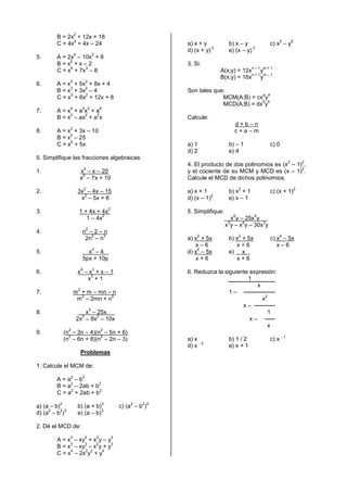 2
         B = 2x + 12x + 18
               2                                                                                                         2        2
         C = 4x + 4x – 24                                                   a) x + y           b) x – y           c) x – y
                                                                                       2                  2
                                                                            d) (x + y)         e) (x – y)
                     4                   2
5.       A = 2x – 10x + 8
              2
         B=x +x–2                                                           3. Si:
              6    3                                                                                       n–1 m+1
         C = x + 7x – 8                                                                    A(x;y) = 12x y
                                                                                                       n+1 m–1
                                                                                           B(x;y) = 16x y
                 3               2
6.       A = x + 5x + 8x + 4
              3    2
         B = x + 3x – 4                                                     Son tales que:
              3    2                                                                                  a 4
         C = x + 6x + 12x + 8                                                            MCM(A;B) = cx y
                                                                                                      5 b
                                                                                         MCD(A;B) = dx y
                 4           2 2                 4
7.       A=x +a x +a
              3    2   2
         B = x – ax + a x                                                   Calcule:
                                                                                                   d+b–n
                 2
8.       A = x + 3x – 10                                                                           c+a–m
              2
         B = x – 25
              2
         C = x + 5x                                                         a) 1               b) – 1             c) 0
                                                                            d) 2               e) 4
II. Simplifique las fracciones algebraicas:
                                                                                                                              2           2
                                                                            4. El producto de dos polinomios es (x – 1) ,
                                 2                                                                                     2
1.                        x – x – 20                                        y el cociente de su MCM y MCD es (x – 1) .
                           2
                          x – 7x + 10                                       Calcule el MCD de dichos polinomios.
                                 2                                                                     2                              2
2.                       3x – 4x – 15                                       a) x + 1           b) x + 1           c) (x + 1)
                           2                                                           2
                          x – 5x + 6                                        d) (x – 1)         e) x – 1
                                                     2
3.                        1 + 4x + 4x                                       5. Simplifique:
                                    2                                                              6       4
                             1 – 4x                                                             x y – 25x y .
                                                                                               5     4       3
                                                                                              x y – x y – 30x y
                                 2
4.                           n –2–n
                                2    3                                          2                      2                 2
                              2n – n                                        a) x + 5x          b) x + 5x          c) x – 5x
                                                                               x–6                x+6                x–6
                                         2                                      2
5.                             x –4 .                                       d) x – 5x          e) x .
                             5px + 10p                                         x+6                x+6
                             4           3
6.                       x –x +x–1                                          6. Reduzca la siguiente expresión:
                             3
                            x +1                                                                   1
                                                                                                       x
                         2
7.                   m + m – mn – n                                                         1–
                       2          2                                                                        2
                      m – 2mn + n                                                                        x
                                                                                                 x–
                                     3
8.                          x – 25x    .                                                                    1
                             3  2
                         2x – 8x – 10x                                                              x–
                                                                                                            x
                 2                               2
9.             (n – 3n – 4)(n – 5n + 6)
                 2           2                                                                                           -1
               (n – 6n + 8)(n – 2n – 3)                                     a) x               b) 1 / 2           c) x
                                                                                 -2
                                                                            d) x               e) x + 1
                             Problemas

1. Calcule el MCM de:
                 2           2
         A=a –b
              2          2
         B = a – 2ab + b
              2          2
         C = a + 2ab + b
           2                                     3               2    2 2
a) (a – b)               b) (a + b)                          c) (a – b )
     2     2 3                      3
d) (a – b )              e) (a – b)

2. Dé el MCD de:
                 3               2           2           3
         A = x – xy + x y – y
              3    2   2     3
         B = x – xy – x y + y
              4    2 2   4
         C = x – 2x y + y
 
