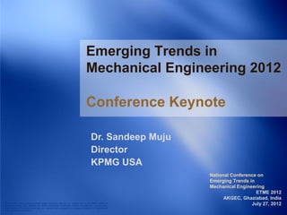Emerging Trends in
                                                                                            Mechanical Engineering 2012

                                                                                            Conference Keynote

                                                                                                 Dr. Sandeep Muju
                                                                                                 Director
                                                                                                 KPMG USA
                                                                                                                       National Conference on
                                                                                                                       Emerging Trends in
                                                                                                                       Mechanical Engineering
                                                                                                                                          ETME 2012
                                                                                                                             AKGEC, Ghaziabad, India
© 2011 KPMG LLP, a Delaware limited liability partnership and the U.S. member firm of the KPMG network of
independent member firms affiliated with KPMG International Cooperative (“KPMG International”), a Swiss entity.
                                                                                                                                        July 27, 2012
All rights reserved. The KPMG name, logo and “cutting through complexity” are registered trademarks or trademarks of
KPMG International. 51836SFO
 