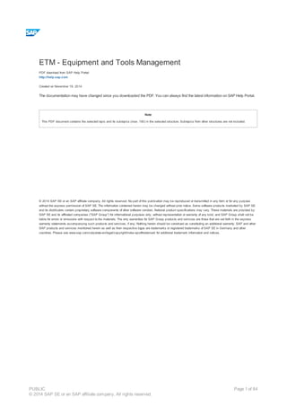 ETM - Equipment and Tools Management
PDF download from SAP Help Portal:
http://help.sap.com
Created on November 19, 2014
The documentation may have changed since you downloaded the PDF. You can always find the latest information on SAP Help Portal.
Note
This PDF document contains the selected topic and its subtopics (max. 150) in the selected structure. Subtopics from other structures are not included.
© 2014 SAP SE or an SAP affiliate company. All rights reserved. No part of this publication may be reproduced or transmitted in any form or for any purpose
without the express permission of SAP SE. The information contained herein may be changed without prior notice. Some software products marketed by SAP SE
and its distributors contain proprietary software components of other software vendors. National product specifications may vary. These materials are provided by
SAP SE and its affiliated companies ("SAP Group") for informational purposes only, without representation or warranty of any kind, and SAP Group shall not be
liable for errors or omissions with respect to the materials. The only warranties for SAP Group products and services are those that are set forth in the express
warranty statements accompanying such products and services, if any. Nothing herein should be construed as constituting an additional warranty. SAP and other
SAP products and services mentioned herein as well as their respective logos are trademarks or registered trademarks of SAP SE in Germany and other
countries. Please see www.sap.com/corporate-en/legal/copyright/index.epx#trademark for additional trademark information and notices.
Table of content
PUBLIC
© 2014 SAP SE or an SAP affiliate company. All rights reserved.
Page 1 of 84
 