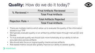 Quality: How do we do it today?
% Reviewed =
Final Artifacts Reviewed
Total Final Artifacts
• There are multiple metrics which allow us to evaluate the quality of the information
stored in our TMF
• We typically evaluate quality on an artifact by artifact basis through manual QC and
Review
• To truly evaluate quality we should look more holistically at our ability to tell an
accurate story across artifacts
• We should also focus on logical quality checks across artifacts
• Risk based metrics would also greatly improve our ability to assess quality
Rejection Rate =
Total Artifacts Rejected
Total Final Artifacts
 
