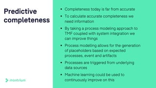 Predictive
completeness
§ Completeness today is far from accurate
§ To calculate accurate completeness we
need information
§ By taking a process modeling approach to
TMF coupled with system integration we
can improve things
§ Process modelling allows for the generation
of placeholders based on expected
processes, event and artifacts
§ Processes are triggered from underlying
data sources
§ Machine learning could be used to
continuously improve on this
 
