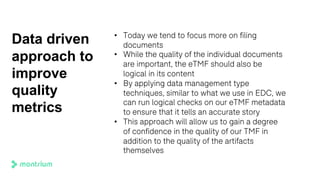 Data driven
approach to
improve
quality
metrics
• Today we tend to focus more on filing
documents
• While the quality of the individual documents
are important, the eTMF should also be
logical in its content
• By applying data management type
techniques, similar to what we use in EDC, we
can run logical checks on our eTMF metadata
to ensure that it tells an accurate story
• This approach will allow us to gain a degree
of confidence in the quality of our TMF in
addition to the quality of the artifacts
themselves
 