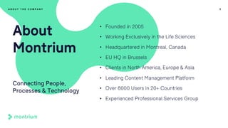 • Founded in 2005
• Working Exclusively in the Life Sciences
• Headquartered in Montreal, Canada
• EU HQ in Brussels
• Clients in North America, Europe & Asia
• Leading Content Management Platform
• Over 8000 Users in 20+ Countries
• Experienced Professional Services Group
6
About
Montrium
Connecting People,
Processes & Technology
A B O U T T H E C O M P A N Y
 