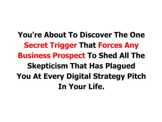 You're About To Discover The One
Secret Trigger That Forces Any
Business Prospect To Shed All The
Skepticism That Has Plagued
You At Every Digital Strategy Pitch
In Your Life.
 