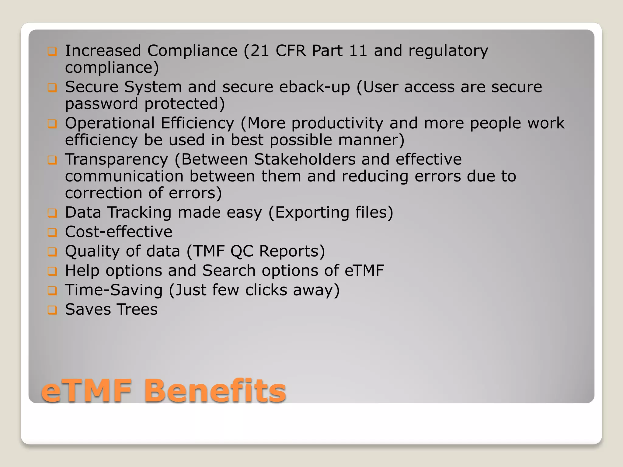 eTMF Benefits
 Increased Compliance (21 CFR Part 11 and regulatory
compliance)
 Secure System and secure eback-up (User access are secure
password protected)
 Operational Efficiency (More productivity and more people work
efficiency be used in best possible manner)
 Transparency (Between Stakeholders and effective
communication between them and reducing errors due to
correction of errors)
 Data Tracking made easy (Exporting files)
 Cost-effective
 Quality of data (TMF QC Reports)
 Help options and Search options of eTMF
 Time-Saving (Just few clicks away)
 Saves Trees
 