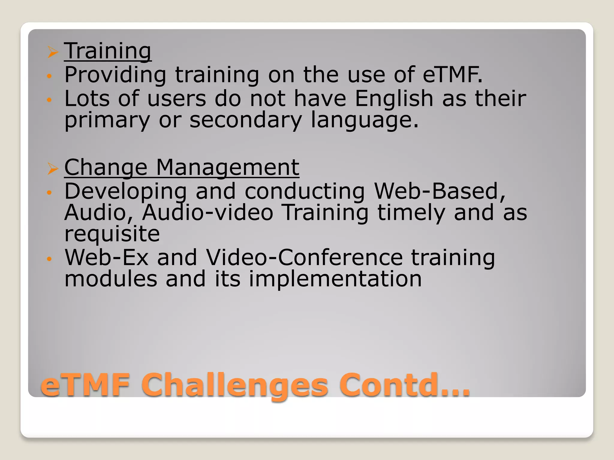 eTMF Challenges Contd…
 Training
• Providing training on the use of eTMF.
• Lots of users do not have English as their
primary or secondary language.
 Change Management
• Developing and conducting Web-Based,
Audio, Audio-video Training timely and as
requisite
• Web-Ex and Video-Conference training
modules and its implementation
 