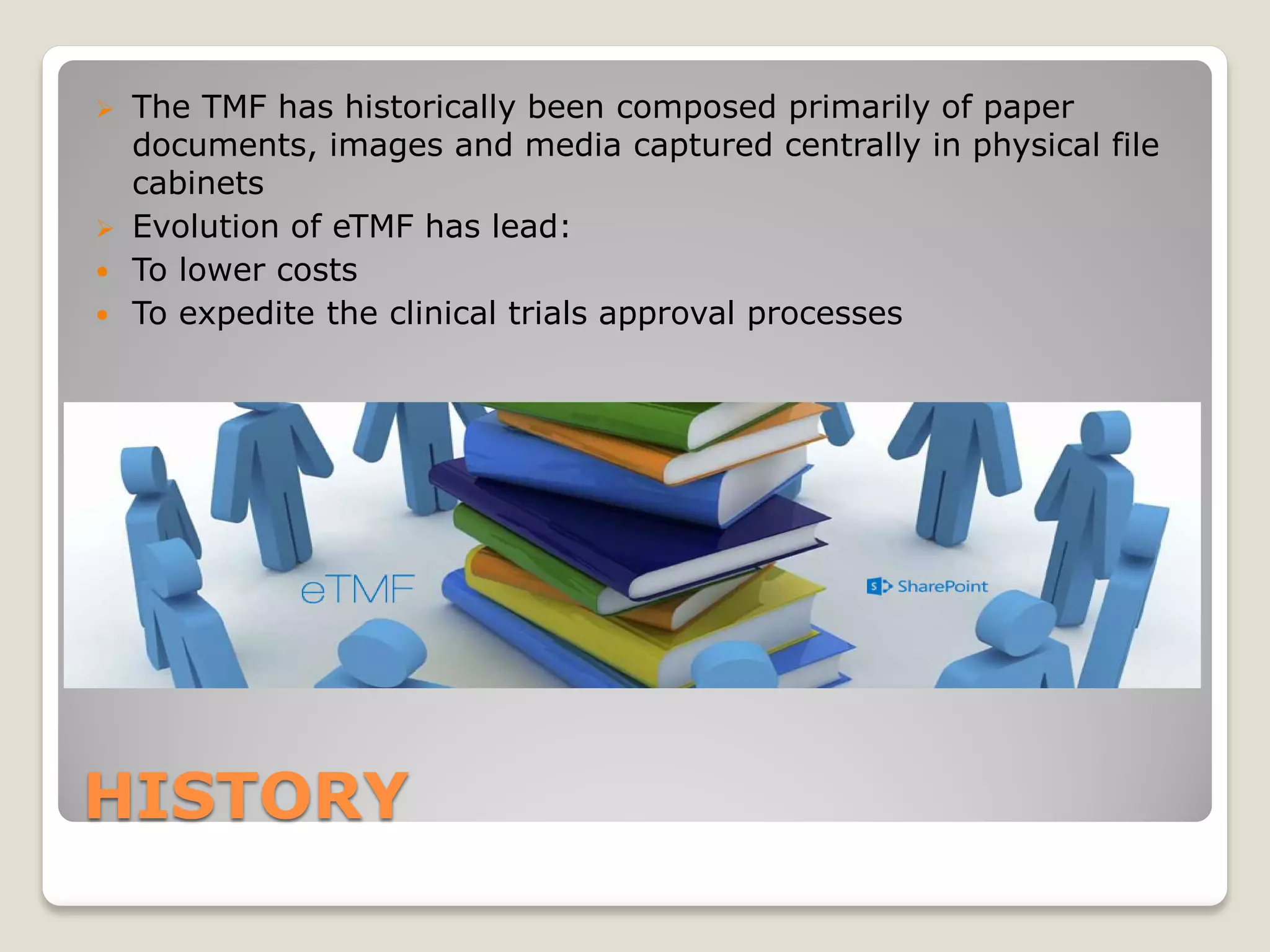 HISTORY
 The TMF has historically been composed primarily of paper
documents, images and media captured centrally in physical file
cabinets
 Evolution of eTMF has lead:
 To lower costs
 To expedite the clinical trials approval processes
 