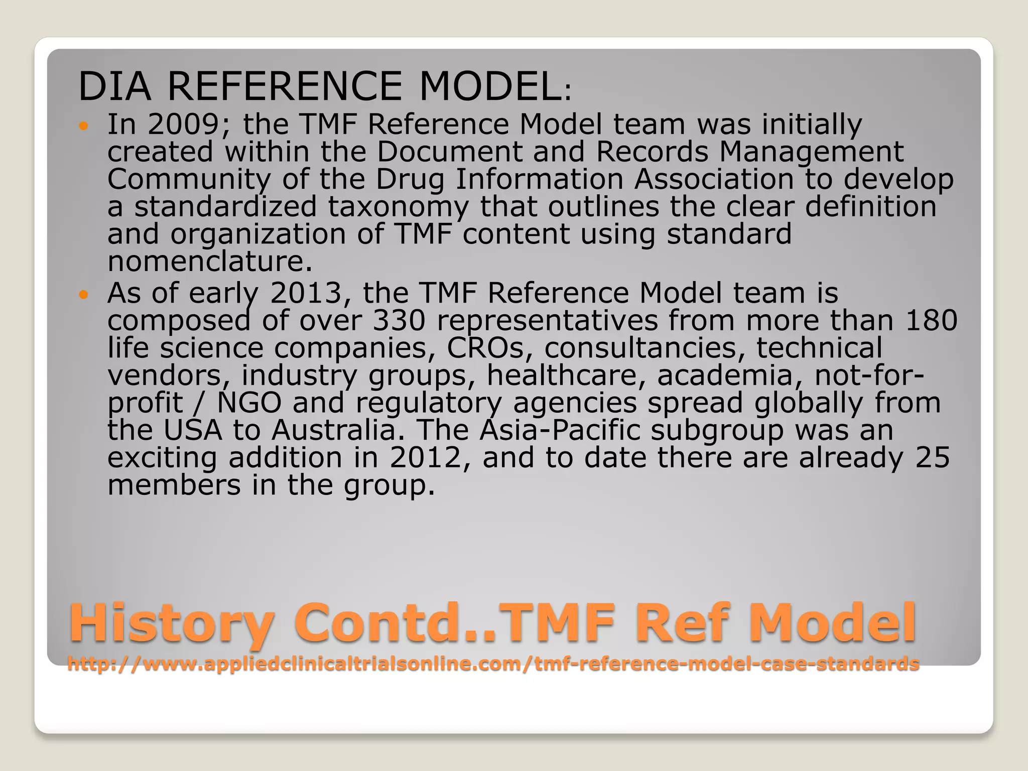 History Contd..TMF Ref Model
http://www.appliedclinicaltrialsonline.com/tmf-reference-model-case-standards
DIA REFERENCE MODEL:
 In 2009; the TMF Reference Model team was initially
created within the Document and Records Management
Community of the Drug Information Association to develop
a standardized taxonomy that outlines the clear definition
and organization of TMF content using standard
nomenclature.
 As of early 2013, the TMF Reference Model team is
composed of over 330 representatives from more than 180
life science companies, CROs, consultancies, technical
vendors, industry groups, healthcare, academia, not-for-
profit / NGO and regulatory agencies spread globally from
the USA to Australia. The Asia-Pacific subgroup was an
exciting addition in 2012, and to date there are already 25
members in the group.
 