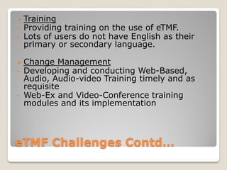 eTMF Challenges Contd…
 Training
• Providing training on the use of eTMF.
• Lots of users do not have English as their
primary or secondary language.
 Change Management
• Developing and conducting Web-Based,
Audio, Audio-video Training timely and as
requisite
• Web-Ex and Video-Conference training
modules and its implementation
 