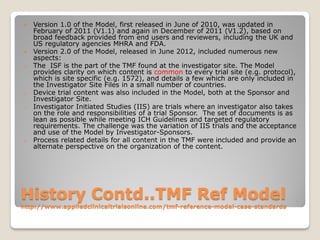 History Contd..TMF Ref Model
http://www.appliedclinicaltrialsonline.com/tmf-reference-model-case-standards
 Version 1.0 of the Model, first released in June of 2010, was updated in
February of 2011 (V1.1) and again in December of 2011 (V1.2), based on
broad feedback provided from end users and reviewers, including the UK and
US regulatory agencies MHRA and FDA.
 Version 2.0 of the Model, released in June 2012, included numerous new
aspects:
o The ISF is the part of the TMF found at the investigator site. The Model
provides clarity on which content is common to every trial site (e.g. protocol),
which is site specific (e.g. 1572), and details a few which are only included in
the Investigator Site Files in a small number of countries.
o Device trial content was also included in the Model, both at the Sponsor and
Investigator Site.
o Investigator Initiated Studies (IIS) are trials where an investigator also takes
on the role and responsibilities of a trial Sponsor. The set of documents is as
lean as possible while meeting ICH Guidelines and targeted regulatory
requirements. The challenge was the variation of IIS trials and the acceptance
and use of the Model by Investigator-Sponsors.
o Process related details for all content in the TMF were included and provide an
alternate perspective on the organization of the content.
 