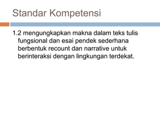 Standar Kompetensi
1.2 mengungkapkan makna dalam teks tulis
fungsional dan esai pendek sederhana
berbentuk recount dan narrative untuk
berinteraksi dengan lingkungan terdekat.
 