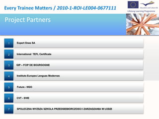 Project Partners1Expert Ones SA2International  TEFL Certificate3GIP – FCIP DE BOURGOGNE4InstitutoEuropeoLenguasModernas5Future - NGO6CVT - SVIE7SPOLECZNA WYZSZA SZKOLA PRZEDSIEBIORCZOSCI I ZARZADZANIA W ŁODZI
