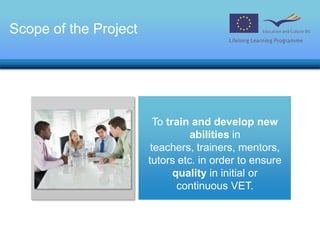 Scope of the ProjectTo train and develop new abilities in teachers, trainers, mentors, tutors etc. in order to ensure quality in initial or continuous VET.