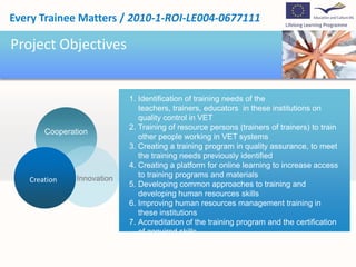 Project ObjectivesIdentification of training needs of the teachers, trainers, educators  in these institutions on  quality control in VETTraining of resource persons (trainers of trainers) to train other people working in VET systemsCreating a training program in quality assurance, to meet the training needs previously identifiedCreating a platform for online learning to increase access to training programs and materialsDeveloping common approaches to training and developing human resources skillsImproving human resources management training in these institutions Accreditation of the training program and the certification of acquired skills