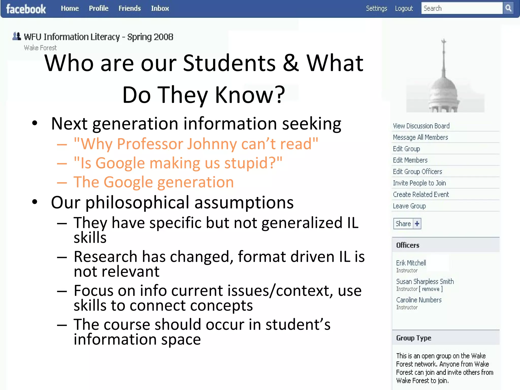 Who are our Students & What Do They Know? Next generation information seeking "Why Professor Johnny can’t read" "Is Google making us stupid?" The Google generation Our philosophical assumptions They have specific but not generalized IL skills Research has changed, format driven IL is not relevant Focus on info current issues/context, use skills to connect concepts The course should occur in student’s information space 