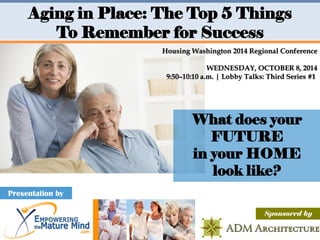 What does your FUTURE 
in your HOME look like? 
Presentation by 
Aging in Place: The Top 5 Things 
To Remember for Success 
Sponsored by 
Housing Washington 2014 Regional Conference 
WEDNESDAY, OCTOBER 8, 2014 9:50–10:10 a.m. | Lobby Talks: Third Series #1  