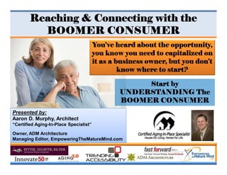 You’ve heard about the opportunity,
you know you need to capitalized on
it as a business owner, but you don’t
know where to start?
Reaching & Connecting with the
BOOMER CONSUMER
Start by
UNDERSTANDING The
BOOMER CONSUMER
Presented by:
Aaron D. Murphy, Architect
“Certified Aging-In-Place Specialist”
Owner, ADM Architecture
Managing Editor, EmpoweringTheMatureMind.com
 