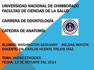 UNIVERSIDAD NACIONAL DE CHIMBORAZO
FACULTAD DE CIENCIAS DE LA SALUD
CARRERA DE ODONTOLOGÍA
CATEDRA DE ANATOMÍA
ALUMNO: WASHINGTON GEOVANNY MELENA MOYOTA
DOCENTE: DR. CARLOS VICENTE TREJOS DÍAZ
TEMA: HUESO ETMOIDES
FECHA: 13 DE OCTUBRE DEL 2014
 