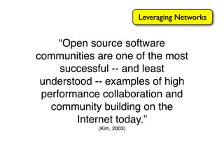 Leveraging Networks


     “Open source software
communities are one of the most
     successful -- and least
 understood -- examples of high
 performance collaboration and
   community building on the
        Internet today.”
            (Kim, 2003)
 