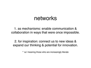 networks
  1. as mechanisms: enable communication &
collaboration in ways that were once impossible.

  2. for inspiration: connect us to new ideas &
 expand our thinking & potential for innovation.

       * ‘us’ meaning those who are increasingly literate
 
