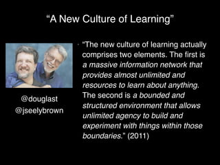 “A New Culture of Learning”

               •   “The new culture of learning actually
                   comprises two elements. The ﬁrst is
                   a massive information network that
                   provides almost unlimited and
                   resources to learn about anything.
 @douglast         The second is a bounded and
                   structured environment that allows
@jseelybrown
                   unlimited agency to build and
                   experiment with things within those
                   boundaries.” (2011)
 