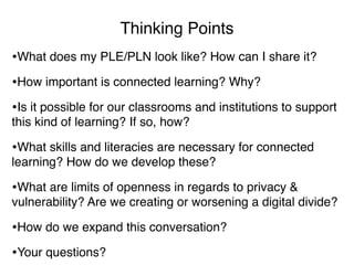 Thinking Points
•What does my PLE/PLN look like? How can I share it?
•How important is connected learning? Why?
•Is it possible for our classrooms and institutions to support
this kind of learning? If so, how?

•What skills and literacies are necessary for connected
learning? How do we develop these?

•What are limits of openness in regards to privacy &
vulnerability? Are we creating or worsening a digital divide?

•How do we expand this conversation?
•Your questions?
 