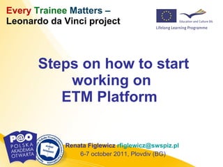Steps on how to start working on ETM Platform  Renata Figlewicz  [email_address]   6-7 october 2011, Plovdiv (BG) Every   Trainee   Matters  –  Leonardo da Vinci project 