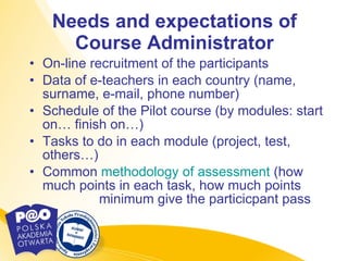 Needs and expectations of Course Administrator On-line recruitment of the participants Data of e-teachers in each country (name, surname, e-mail, phone number) Schedule of the Pilot course (by modules: start on… finish on…) Tasks to do in each module (project, test, others…) Common  methodology   of   assessment   (how much points in each task, how much points  minimum give the particicpant pass 