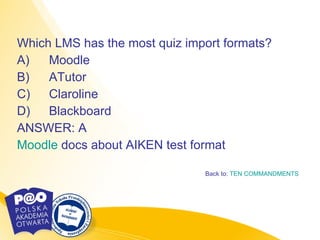 Which LMS has the most quiz import formats?  A) Moodle  B) ATutor  C) Claroline  D) Blackboard  ANSWER: A  Moodle   docs  about AIKEN test format Back to:  TEN COMMANDMENTS 