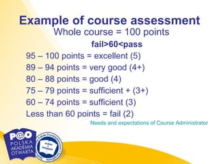 Example of course assessment Whole course = 100 points fail>60<pass 95 – 100 points = excellent (5) 89 – 94 points = very good (4+) 80 – 88 points = good (4) 75 – 79 points = sufficient + (3+)  60 – 74 points = sufficient (3) Less than 60 points = fail (2) Needs   and   expectations   of   Course  Administrator 