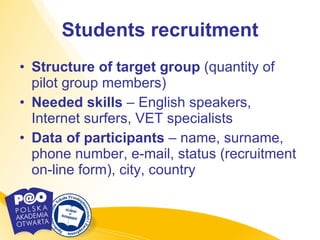 Students recruitment Structure of target group  (quantity of pilot group members) Needed skills  – English speakers, Internet surfers, VET specialists Data of participants  – name, surname, phone number, e-mail, status (recruitment on-line form), city, country 