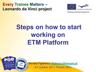 Every Trainee Matters –
Leonardo da Vinci project



      Steps on how to start
          working on
         ETM Platform


             Renata Figlewicz rfiglewicz@swspiz.pl
                 6-7 october 2011, Plovdiv (BG)
 