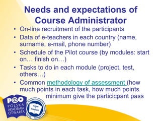 Needs and expectations of
     Course Administrator
• On-line recruitment of the participants
• Data of e-teachers in each country (name,
  surname, e-mail, phone number)
• Schedule of the Pilot course (by modules: start
  on… finish on…)
• Tasks to do in each module (project, test,
  others…)
• Common methodology of assessment (how
  much points in each task, how much points
            minimum give the particicpant pass
 