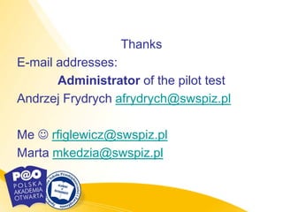 Thanks
E-mail addresses:
       Administrator of the pilot test
Andrzej Frydrych afrydrych@swspiz.pl

Me  rfiglewicz@swspiz.pl
Marta mkedzia@swspiz.pl
 