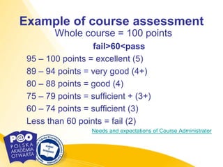 Example of course assessment
        Whole course = 100 points
                  fail>60<pass
 95 – 100 points = excellent (5)
 89 – 94 points = very good (4+)
 80 – 88 points = good (4)
 75 – 79 points = sufficient + (3+)
 60 – 74 points = sufficient (3)
 Less than 60 points = fail (2)
                  Needs and expectations of Course Administrator
 