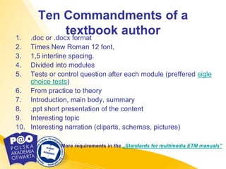 Ten Commandments of a
1.
                 textbook author
     .doc or .docx format
2.  Times New Roman 12 font,
3.  1,5 interline spacing.
4.  Divided into modules
5.  Tests or control question after each module (preffered sigle
    choice tests)
6. From practice to theory
7. Introduction, main body, summary
8. .ppt short presentation of the content
9. Interesting topic
10. Interesting narration (cliparts, schemas, pictures)

              More requirements in the „Standards for multimedia ETM manuals”
 