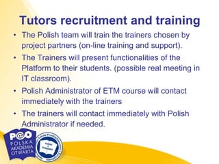 Tutors recruitment and training
• The Polish team will train the trainers chosen by
  project partners (on-line training and support).
• The Trainers will present functionalities of the
  Platform to their students. (possible real meeting in
  IT classroom).
• Polish Administrator of ETM course will contact
  immediately with the trainers
• The trainers will contact immediately with Polish
  Administrator if needed.
 