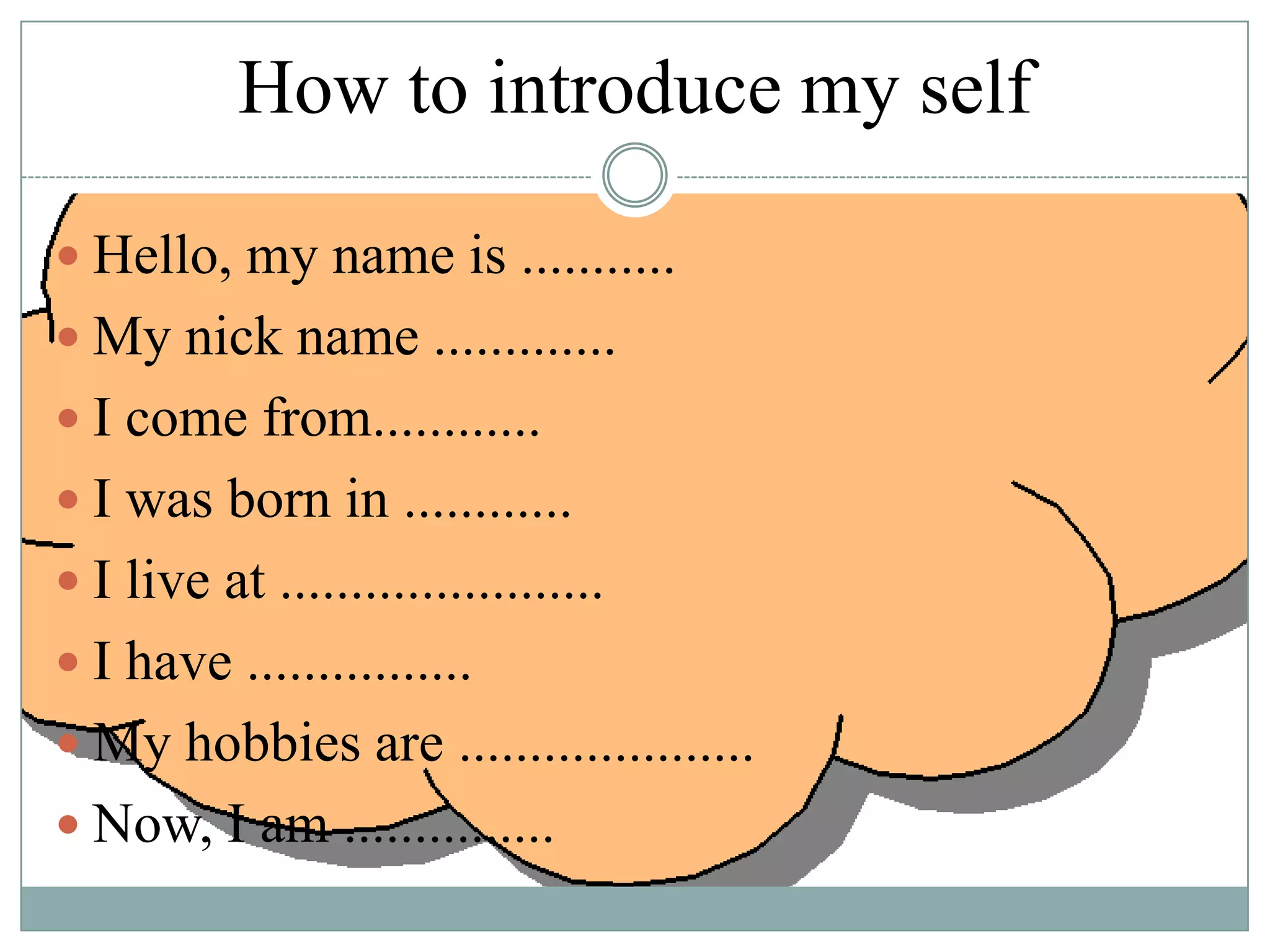 How to introduce my self
 Hello, my name is ...........

 My nick name .............
 I come from............
 I was born in ............

 I live at .......................
 I have ................
 My hobbies are .....................
 Now, I am ...............

 