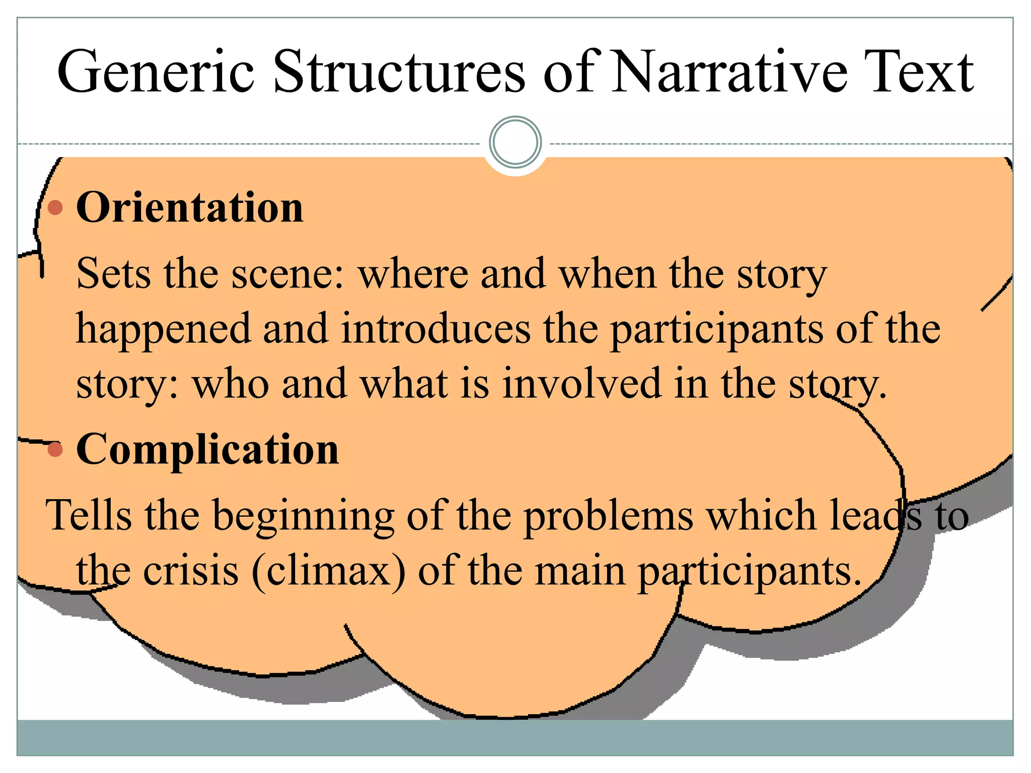 Generic Structures of Narrative Text
 Orientation

Sets the scene: where and when the story
happened and introduces the participants of the
story: who and what is involved in the story.
 Complication
Tells the beginning of the problems which leads to
the crisis (climax) of the main participants.

 