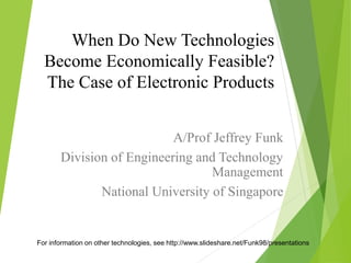 When Do New Technologies
Become Economically Feasible?
The Case of Electronic Products
A/Prof Jeffrey Funk
Division of Engineering and Technology
Management
National University of Singapore
For information on other technologies, see http://www.slideshare.net/Funk98/presentations
 