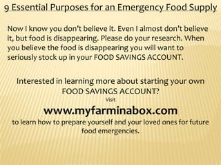 9 Essential Purposes for an Emergency Food Supply
Now I know you don’t believe it. Even I almost don’t believe
it, but food is disappearing. Please do your research. When
you believe the food is disappearing you will want to
seriously stock up in your FOOD SAVINGS ACCOUNT.
Interested in learning more about starting your own
FOOD SAVINGS ACCOUNT?
Visit
www.myfarminabox.com
to learn how to prepare yourself and your loved ones for future
food emergencies.
 