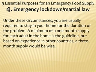 9 Essential Purposes for an Emergency Food Supply
4. Emergency lockdown/martial law
Under these circumstances, you are usually
required to stay in your home for the duration of
the problem. A minimum of a one-month supply
for each adult in the home is the guideline, but
based on experience in other countries, a three-
month supply would be wise.
 