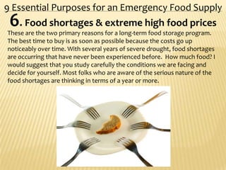 9 Essential Purposes for an Emergency Food Supply
6. Food shortages & extreme high food prices
These are the two primary reasons for a long-term food storage program.
The best time to buy is as soon as possible because the costs go up
noticeably over time. With several years of severe drought, food shortages
are occurring that have never been experienced before. How much food? I
would suggest that you study carefully the conditions we are facing and
decide for yourself. Most folks who are aware of the serious nature of the
food shortages are thinking in terms of a year or more.
 