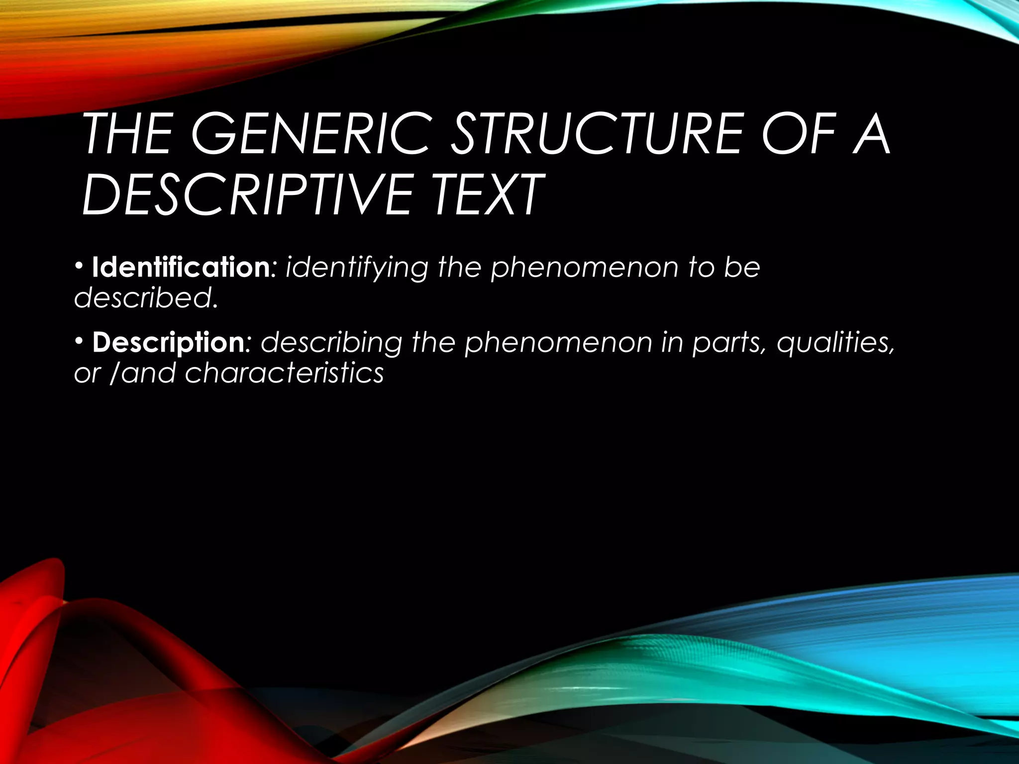 THE GENERIC STRUCTURE OF A
DESCRIPTIVE TEXT
• Identification: identifying the phenomenon to be
described.
• Description: describing the phenomenon in parts, qualities,
or /and characteristics
 