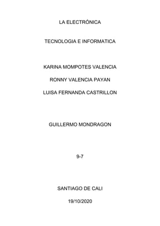 LA ELECTRÓNICA
TECNOLOGIA E INFORMATICA
KARINA MOMPOTES VALENCIA
RONNY VALENCIA PAYAN
LUISA FERNANDA CASTRILLON
GUILLERMO MONDRAGON
9-7
SANTIAGO DE CALI
19/10/2020
 