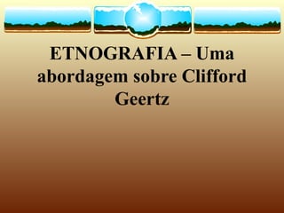 ETNOGRAFIA – Uma
abordagem sobre Clifford
Geertz
 