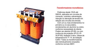 Transformadores monofásicos.
Potências desde 10VA até
50KVA, aplicados em circuitos de
comando, controle e alimentação,
redução ou elevação de tensão em
relação aos circuitos de entrada.
Com um ou mais enrolamentos no
primário ou no secundário,
enrolamentos em alumínio ou cobre,
conforme necessidade do cliente.
Podem ser abertos (IP-00), ou com
invólucros de proteção (IP-23, IP-
55,IP-65), Isolação a seco, classe de
temperatura B / F / H, de isolação
0,6KV. Todos os transformadores
são individualmente ensaiados
conforme normas ABNT.
 