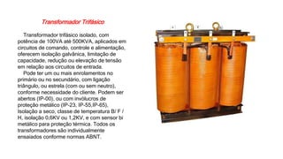 Transformador Trifásico
Transformador trifásico isolado, com
potência de 100VA até 500KVA, aplicados em
circuitos de comando, controle e alimentação,
oferecem isolação galvânica, limitação de
capacidade, redução ou elevação de tensão
em relação aos circuitos de entrada.
Pode ter um ou mais enrolamentos no
primário ou no secundário, com ligação
triângulo, ou estrela (com ou sem neutro),
conforme necessidade do cliente. Podem ser
abertos (IP-00), ou com invólucros de
proteção metálico (IP-23, IP-55,IP-65),
Isolação a seco, classe de temperatura B/ F /
H, isolação 0,6KV ou 1,2KV, e com sensor bi
metálico para proteção térmica. Todos os
transformadores são individualmente
ensaiados conforme normas ABNT.
 
