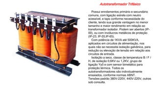 Autotransformador Trifásico
Possui enrolamentos primário e secundário
comuns, com ligação estrela com neutro
acessível, e taps conforme necessidade do
cliente, tendo sua grande vantagem no menor
tamanho e maior rendimento em relação ao
transformador isolador. Podem ser abertos (IP-
00), ou com invólucros metálicos de proteção
(IP-23, IP-55,IP-65).
Com potência de 1KVA até 500KVA,
aplicados em circuitos de alimentação, nos
quais não se necessita isolação galvânica, para
redução ou elevação de tensão em relação aos
circuitos de entrada.
Isolação a seco, classe de temperatura B / F /
H, de isolação 0,6KV ou 1,2KV, grupo de
ligação Yy0 e com sensor bimetálico para
proteção térmica. Todos os
autotransformadores são individualmente
ensaiados, conforme normas ABNT.
Tensões padrão 380V-220V, 440V-220V, outras
sob consulta.
 