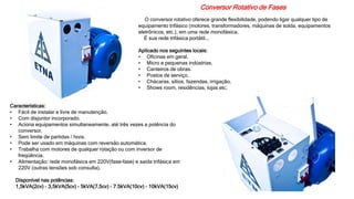 Conversor Rotativo de Fases
O conversor rotativo oferece grande flexibilidade, podendo ligar qualquer tipo de
equipamento trifásico (motores, transformadores, máquinas de solda, equipamentos
eletrônicos, etc.), em uma rede monofásica.
É sua rede trifásica portátil...
Aplicado nos seguintes locais:
• Oficinas em geral.
• Micro e pequenas indústrias.
• Canteiros de obras.
• Postos de serviço.
• Chácaras, sítios, fazendas, irrigação.
• Shows room, residências, lojas etc.
Características:
• Fácil de instalar e livre de manutenção.
• Com disjuntor incorporado.
• Aciona equipamentos simultaneamente, até três vezes a potência do
conversor.
• Sem limite de partidas / hora.
• Pode ser usado em máquinas com reversão automática.
• Trabalha com motores de qualquer rotação ou com inversor de
freqüência.
• Alimentação: rede monofásica em 220V(fase-fase) e saída trifásica em
220V (outras tensões sob consulta).
Disponível nas potências:
1,5kVA(2cv) - 3,5kVA(5cv) - 5kVA(7,5cv) - 7.5kVA(10cv) - 10kVA(15cv)
 